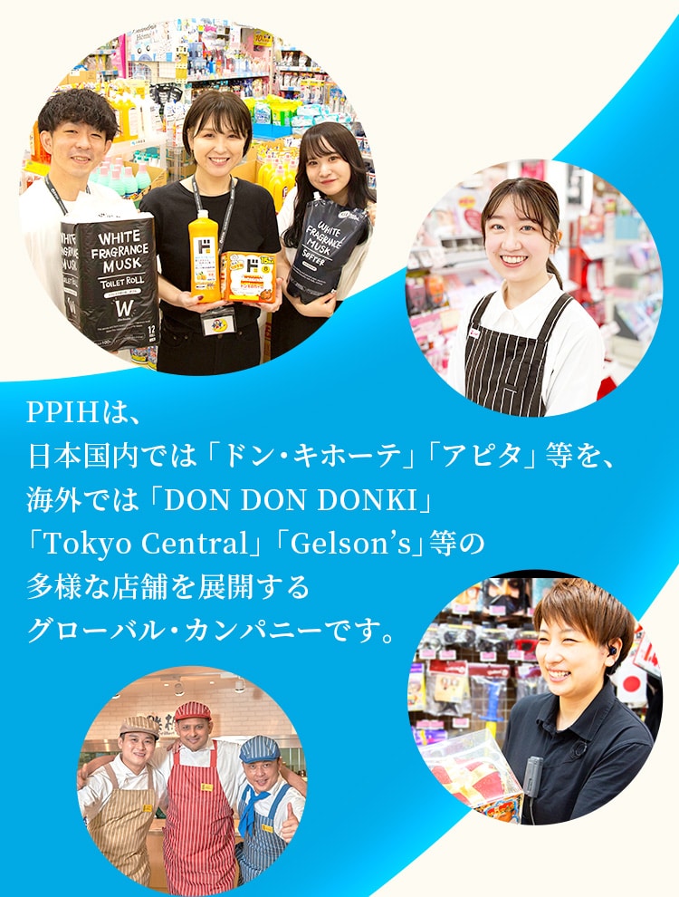 PPIHは、日本国内では「ドン・キホーテ」「アピタ」等を、海外では「DON DON DONKI」「Tokyo Central」「Gelson’s」等の多様な店舗を展開するグローバル・カンパニーです。